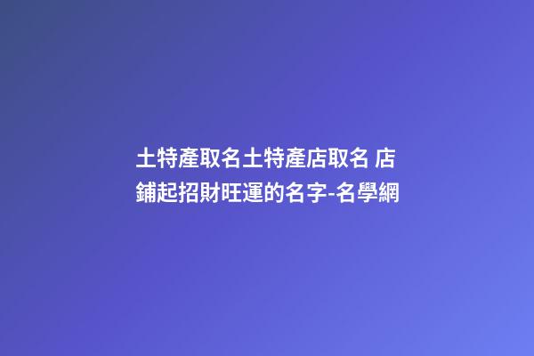 土特產取名土特產店取名 店鋪起招財旺運的名字-名學網-第1張-店鋪起名-玄機派